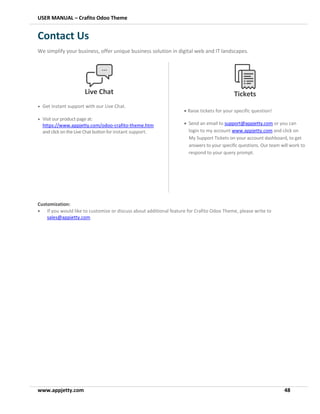 USER MANUAL – Crafito Odoo Theme
www.appjetty.com 48
Contact Us
We simplify your business, offer unique business solution in digital web and IT landscapes.
Customization:
• If you would like to customize or discuss about additional feature for Crafito Odoo Theme, please write to
sales@appjetty.com
Live Chat
• Get instant support with our Live Chat.
• Visit our product page at:
https://www.appjetty.com/odoo-crafito-theme.htm
and clickontheLive Chatbuttonfor instant support.
Tickets
• Raise tickets for your specific question!
• Send an email to support@appjetty.com or you can
login to my account www.appjetty.com and click on
My Support Tickets on your account dashboard, to get
answers to your specific questions. Our team will work to
respond to your query prompt.
 
