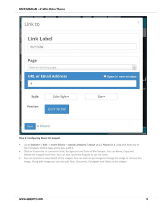 USER MANUAL – Crafito Odoo Theme
www.appjetty.com 6
Step 4: Configuring About Us Snippet
• Go to Website -> Edit -> Insert Blocks -> About Company / About Us 2 / About Us 3. Drag and drop any of
the 3 Snippets on the page where you want it.
• Click on Customize to customize Style, Background and Color of the Snippet. You can Move, Copy and
Delete the snippet from here. You can also resize the Snippet as per the need.
• You can customize every block of the snippet. You can click on any image to change the image or remove the
image. Along with image you can also add Text, Document, Pictogram and Video to the snippet.
 