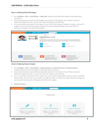USER MANUAL – Crafito Odoo Theme
www.appjetty.com 8
Step 5: Configuring About Me Snippet
• Go to Website -> Edit -> Insert Blocks -> About Me. Drag and drop About Me Snippet on the page where
you want it.
• Click on Customize to customize Style, Background and Color of the Snippet. You can Move, Copy and
Delete the snippet from here. You can also resize the Snippet as per the need.
• You can customize every block of the snippet. You can click on any image to change the image or remove the
image. You can also resize the image according to the need. Along with image you can also add Text,
Document, Pictogram and Video to the snippet.
Step 6: Configuring Features Snippet
• Go to Website -> Edit -> Insert Blocks -> Special Features 1 / Special Features 2 / Special Features
3. Drag and drop any of the 3 Snippets on the page where you want it.
• Click on Customize to customize Style, Background and Color of the Snippet. You can Move, Copy and
Delete the snippet from here. You can also resize the Snippet as per the need.
• You can customize every block of the snippet. You can customize single feature block as well as combined
feature block. You can click on any image to change the image or remove the image. Along with image you
can also add Text, Document, Pictogram and Video to the snippet.
• Special Features 1
 