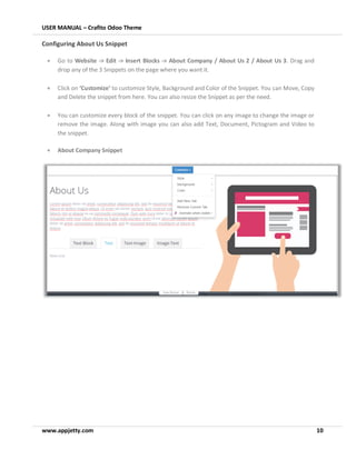 USER MANUAL – Crafito Odoo Theme
www.appjetty.com 10
Configuring About Us Snippet
• Go to Website -> Edit -> Insert Blocks -> About Company / About Us 2 / About Us 3. Drag and
drop any of the 3 Snippets on the page where you want it.
• Click on ‘Customize’ to customize Style, Background and Color of the Snippet. You can Move, Copy
and Delete the snippet from here. You can also resize the Snippet as per the need.
• You can customize every block of the snippet. You can click on any image to change the image or
remove the image. Along with image you can also add Text, Document, Pictogram and Video to
the snippet.
• About Company Snippet
 