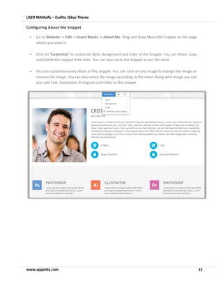 USER MANUAL – Crafito Odoo Theme
www.appjetty.com 12
Configuring About Me Snippet
• Go to Website -> Edit -> Insert Blocks -> About Me. Drag and drop About Me Snippet on the page
where you want it.
• Click on ‘Customize’ to customize Style, Background and Color of the Snippet. You can Move, Copy
and Delete the snippet from here. You can also resize the Snippet as per the need.
• You can customize every block of the snippet. You can click on any image to change the image or
remove the image. You can also resize the image according to the need. Along with image you can
also add Text, Document, Pictogram and Video to the snippet.
 