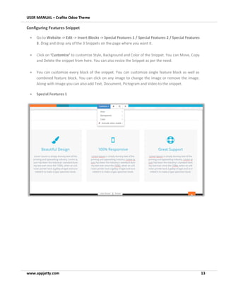 USER MANUAL – Crafito Odoo Theme
www.appjetty.com 13
Configuring Features Snippet
• Go to Website -> Edit -> Insert Blocks -> Special Features 1 / Special Features 2 / Special Features
3. Drag and drop any of the 3 Snippets on the page where you want it.
• Click on ‘Customize’ to customize Style, Background and Color of the Snippet. You can Move, Copy
and Delete the snippet from here. You can also resize the Snippet as per the need.
• You can customize every block of the snippet. You can customize single feature block as well as
combined feature block. You can click on any image to change the image or remove the image.
Along with image you can also add Text, Document, Pictogram and Video to the snippet.
• Special Features 1
 