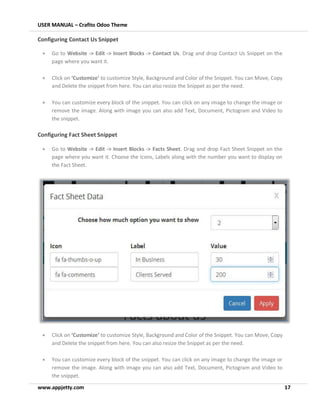 USER MANUAL – Crafito Odoo Theme
www.appjetty.com 17
Configuring Contact Us Snippet
• Go to Website -> Edit -> Insert Blocks -> Contact Us. Drag and drop Contact Us Snippet on the
page where you want it.
• Click on ‘Customize’ to customize Style, Background and Color of the Snippet. You can Move, Copy
and Delete the snippet from here. You can also resize the Snippet as per the need.
• You can customize every block of the snippet. You can click on any image to change the image or
remove the image. Along with image you can also add Text, Document, Pictogram and Video to
the snippet.
Configuring Fact Sheet Snippet
• Go to Website -> Edit -> Insert Blocks -> Facts Sheet. Drag and drop Fact Sheet Snippet on the
page where you want it. Choose the Icons, Labels along with the number you want to display on
the Fact Sheet.
• Click on ‘Customize’ to customize Style, Background and Color of the Snippet. You can Move, Copy
and Delete the snippet from here. You can also resize the Snippet as per the need.
• You can customize every block of the snippet. You can click on any image to change the image or
remove the image. Along with image you can also add Text, Document, Pictogram and Video to
the snippet.
 