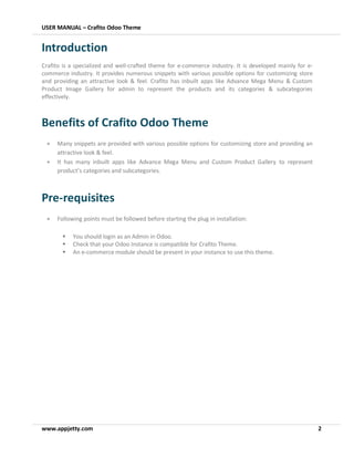 USER MANUAL – Crafito Odoo Theme
www.appjetty.com 2
Introduction
Crafito is a specialized and well-crafted theme for e-commerce industry. It is developed mainly for e-
commerce industry. It provides numerous snippets with various possible options for customizing store
and providing an attractive look & feel. Crafito has inbuilt apps like Advance Mega Menu & Custom
Product Image Gallery for admin to represent the products and its categories & subcategories
effectively.
Benefits of Crafito Odoo Theme
• Many snippets are provided with various possible options for customizing store and providing an
attractive look & feel.
• It has many inbuilt apps like Advance Mega Menu and Custom Product Gallery to represent
product’s categories and subcategories.
Pre-requisites
• Following points must be followed before starting the plug in installation:
▪ You should login as an Admin in Odoo.
▪ Check that your Odoo Instance is compatible for Crafito Theme.
▪ An e-commerce module should be present in your instance to use this theme.
 