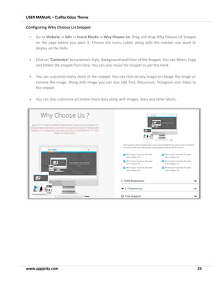 USER MANUAL – Crafito Odoo Theme
www.appjetty.com 20
Configuring Why Choose Us Snippet
• Go to Website -> Edit -> Insert Blocks -> Why Choose Us. Drag and drop Why Choose US Snippet
on the page where you want it. Choose the Icons, Labels along with the number you want to
display on the Skills.
• Click on ‘Customize’ to customize Style, Background and Color of the Snippet. You can Move, Copy
and Delete the snippet from here. You can also resize the Snippet as per the need.
• You can customize every block of the snippet. You can click on any image to change the image or
remove the image. Along with image you can also add Text, Document, Pictogram and Video to
the snippet.
• You can also customize accordion block data along with images, texts and other blocks.
 