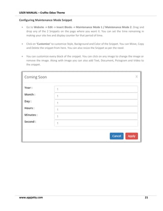 USER MANUAL – Crafito Odoo Theme
www.appjetty.com 21
Configuring Maintenance Mode Snippet
• Go to Website -> Edit -> Insert Blocks -> Maintenance Mode 1 / Maintenance Mode 2. Drag and
drop any of the 2 Snippets on the page where you want it. You can set the time remaining in
making your site live and display counter for that period of time.
• Click on ‘Customize’ to customize Style, Background and Color of the Snippet. You can Move, Copy
and Delete the snippet from here. You can also resize the Snippet as per the need.
• You can customize every block of the snippet. You can click on any image to change the image or
remove the image. Along with image you can also add Text, Document, Pictogram and Video to
the snippet.
 