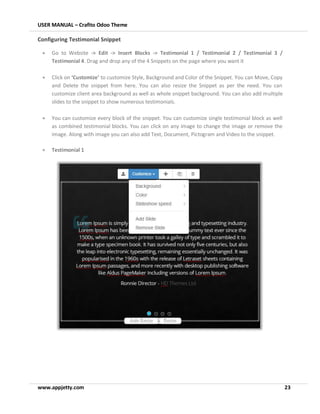 USER MANUAL – Crafito Odoo Theme
www.appjetty.com 23
Configuring Testimonial Snippet
• Go to Website -> Edit -> Insert Blocks -> Testimonial 1 / Testimonial 2 / Testimonial 3 /
Testimonial 4. Drag and drop any of the 4 Snippets on the page where you want it
• Click on ‘Customize’ to customize Style, Background and Color of the Snippet. You can Move, Copy
and Delete the snippet from here. You can also resize the Snippet as per the need. You can
customize client area background as well as whole snippet background. You can also add multiple
slides to the snippet to show numerous testimonials.
• You can customize every block of the snippet. You can customize single testimonial block as well
as combined testimonial blocks. You can click on any image to change the image or remove the
image. Along with image you can also add Text, Document, Pictogram and Video to the snippet.
• Testimonial 1
 