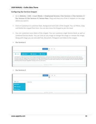 USER MANUAL – Crafito Odoo Theme
www.appjetty.com 31
Configuring Our Services Snippet
• Go to Website -> Edit -> Insert Blocks -> Emphasized Services / Our Services 1 / Our Services 2 /
Our Services 3/ Our Services 4 / Service New. Drag and drop any of the 6 Snippets on the page
where you want it.
• Click on Customize to customize Style, Background and Color of the Snippet. You can Move, Copy
and Delete the snippet from here. You can also resize the Snippet as per the need.
• You can customize every block of the snippet. You can customize single Service block as well as
combined Service blocks. You can click on any image to change the image or remove the image.
Along with image you can also add Text, Document, Pictogram and Video to the snippet.
• Our Services 1
• Our Services 2
 