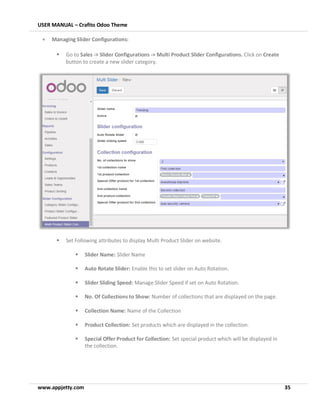 USER MANUAL – Crafito Odoo Theme
www.appjetty.com 35
• Managing Slider Configurations:
▪ Go to Sales -> Slider Configurations -> Multi Product Slider Configurations. Click on Create
button to create a new slider category.
▪ Set Following attributes to display Multi Product Slider on website.
▪ Slider Name: Slider Name
▪ Auto Rotate Slider: Enable this to set slider on Auto Rotation.
▪ Slider Sliding Speed: Manage Slider Speed if set on Auto Rotation.
▪ No. Of Collections to Show: Number of collections that are displayed on the page.
▪ Collection Name: Name of the Collection
▪ Product Collection: Set products which are displayed in the collection.
▪ Special Offer Product for Collection: Set special product which will be displayed in
the collection.
 