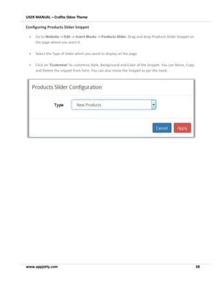 USER MANUAL – Crafito Odoo Theme
www.appjetty.com 38
Configuring Products Slider Snippet
• Go to Website -> Edit -> Insert Blocks -> Products Slider. Drag and drop Products Slider Snippet on
the page where you want it.
• Select the Type of slider which you want to display on the page.
• Click on ‘Customize’ to customize Style, Background and Color of the Snippet. You can Move, Copy
and Delete the snippet from here. You can also resize the Snippet as per the need.
 