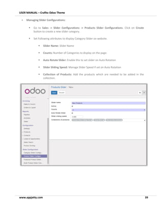 USER MANUAL – Crafito Odoo Theme
www.appjetty.com 39
• Managing Slider Configurations:
▪ Go to Sales -> Slider Configurations -> Products Slider Configurations. Click on Create
button to create a new slider category.
▪ Set Following attributes to display Category Slider on website.
▪ Slider Name: Slider Name
▪ Counts: Number of Categories to display on the page.
▪ Auto Rotate Slider: Enable this to set slider on Auto Rotation
▪ Slider Sliding Speed: Manage Slider Speed if set on Auto Rotation
▪ Collection of Products: Add the products which are needed to be added in the
collection.
 