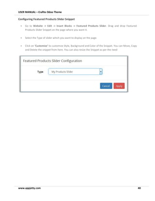 USER MANUAL – Crafito Odoo Theme
www.appjetty.com 40
Configuring Featured Products Slider Snippet
• Go to Website -> Edit -> Insert Blocks -> Featured Products Slider. Drag and drop Featured
Products Slider Snippet on the page where you want it.
• Select the Type of slider which you want to display on the page.
• Click on ‘Customize’ to customize Style, Background and Color of the Snippet. You can Move, Copy
and Delete the snippet from here. You can also resize the Snippet as per the need
 