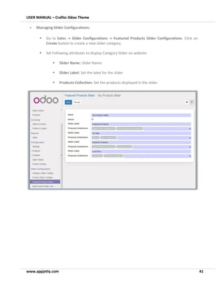 USER MANUAL – Crafito Odoo Theme
www.appjetty.com 41
• Managing Slider Configurations:
▪ Go to Sales -> Slider Configurations -> Featured Products Slider Configurations. Click on
Create button to create a new slider category.
▪ Set Following attributes to display Category Slider on website.
▪ Slider Name: Slider Name
▪ Slider Label: Set the label for the slider
▪ Products Collection: Set the products displayed in the slider.
 