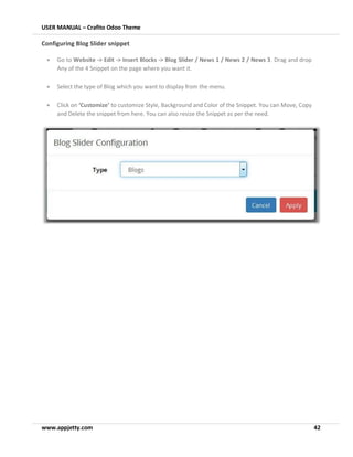 USER MANUAL – Crafito Odoo Theme
www.appjetty.com 42
Configuring Blog Slider snippet
• Go to Website -> Edit -> Insert Blocks -> Blog Slider / News 1 / News 2 / News 3. Drag and drop
Any of the 4 Snippet on the page where you want it.
• Select the type of Blog which you want to display from the menu.
• Click on ‘Customize’ to customize Style, Background and Color of the Snippet. You can Move, Copy
and Delete the snippet from here. You can also resize the Snippet as per the need.
 
