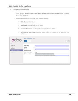 USER MANUAL – Crafito Odoo Theme
www.appjetty.com 43
• Adding Blogs to the Snippet
▪ Go to Website Admin -> Blog -> Blog Slider Configuration. Click on Create button to create
a new Blog category.
▪ Set Following attributes to display Blog Slider on website.
▪ Slider Name: Slider Name
▪ Slider Label: Set the label for the slider
▪ Products Collection: Set the products displayed in the slider.
▪ Collection of Blog Posts: Add the Blogs which are needed to be added in the
collection.
 