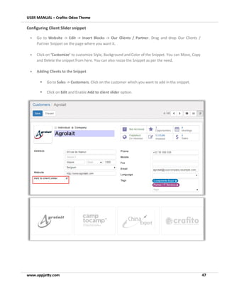 USER MANUAL – Crafito Odoo Theme
www.appjetty.com 47
Configuring Client Slider snippet
• Go to Website -> Edit -> Insert Blocks -> Our Clients / Partner. Drag and drop Our Clients /
Partner Snippet on the page where you want it.
• Click on ‘Customize’ to customize Style, Background and Color of the Snippet. You can Move, Copy
and Delete the snippet from here. You can also resize the Snippet as per the need.
• Adding Clients to the Snippet
▪ Go to Sales -> Customers. Click on the customer which you want to add in the snippet.
▪ Click on Edit and Enable Add to client slider option.
 