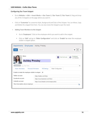 USER MANUAL – Crafito Odoo Theme
www.appjetty.com 51
Configuring Our Team Snippet
• Go to Website -> Edit -> Insert Blocks -> Our Team 1 / Our Team 2 / Our Team 3. Drag and drop
any of the 3 Snippets on the page where you want it.
• Click on ‘Customize’ to customize Style, Background and Color of the Snippet. You can Move, Copy
and Delete the snippet from here. You can also resize the Snippet as per the need.
• Adding Team Members to the Snippet
▪ Go to ‘Employees’. Click on the employee which you want to add in the snippet.
▪ Click on ‘Edit’ and go to ‘Slider Configuration’ and click on ‘Enable’ to make the employee
visible in snippet option.
 
