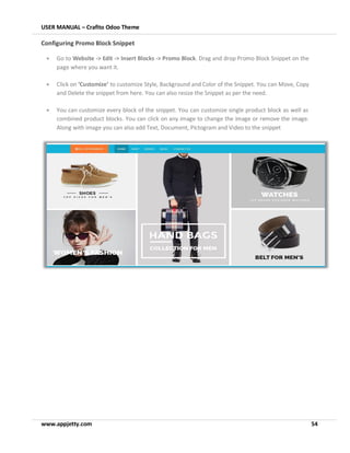 USER MANUAL – Crafito Odoo Theme
www.appjetty.com 54
Configuring Promo Block Snippet
• Go to Website -> Edit -> Insert Blocks -> Promo Block. Drag and drop Promo Block Snippet on the
page where you want it.
• Click on ‘Customize’ to customize Style, Background and Color of the Snippet. You can Move, Copy
and Delete the snippet from here. You can also resize the Snippet as per the need.
• You can customize every block of the snippet. You can customize single product block as well as
combined product blocks. You can click on any image to change the image or remove the image.
Along with image you can also add Text, Document, Pictogram and Video to the snippet
 