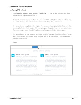 USER MANUAL – Crafito Odoo Theme
www.appjetty.com 58
Configuring FAQ Snippet
• Go to Website -> Edit -> Insert Blocks -> FAQ 1 / FAQ 2 / FAQ 3. Drag and drop any of the 3
Snippets on the page where you want it.
• Click on ‘Customize’ to customize Style, Background and Color of the Snippet. You can Move, Copy
and Delete the snippet from here. You can also resize the Snippet as per the need.
• You can customize every block of the snippet. You can customize single collection block as well as
combined Collection block. You can click on any image to change the image or remove the image.
Along with image you can also add Text, Document, Pictogram and Video to the snippet.
• You can set button for your customer to navigate him / her directly to the collection Page. You can
also change images and content of the multiple tabs as per requirement. You can also add /
remove tabs if required.
• FAQ 1
 
