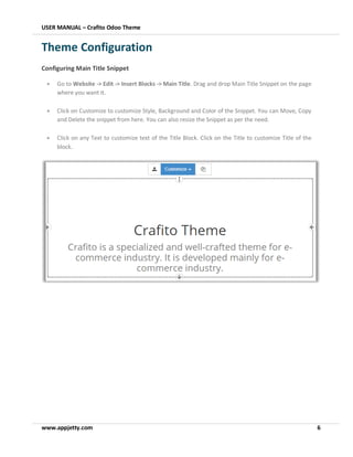 USER MANUAL – Crafito Odoo Theme
www.appjetty.com 6
Theme Configuration
Configuring Main Title Snippet
• Go to Website -> Edit -> Insert Blocks -> Main Title. Drag and drop Main Title Snippet on the page
where you want it.
• Click on Customize to customize Style, Background and Color of the Snippet. You can Move, Copy
and Delete the snippet from here. You can also resize the Snippet as per the need.
• Click on any Text to customize text of the Title Block. Click on the Title to customize Title of the
block.
 