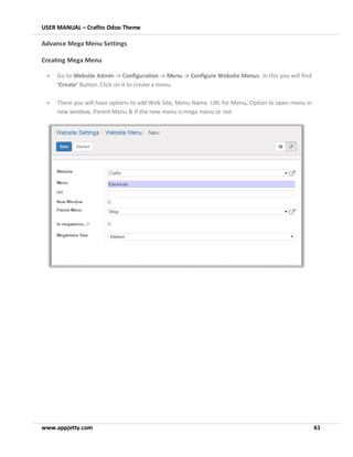 USER MANUAL – Crafito Odoo Theme
www.appjetty.com 61
Advance Mega Menu Settings
Creating Mega Menu
• Go to Website Admin -> Configuration -> Menu -> Configure Website Menus. In this you will find
‘Create’ Button. Click on it to create a menu.
• There you will have options to add Web Site, Menu Name, URL for Menu, Option to open menu in
new window, Parent Menu & If the new menu is mega menu or not.
 