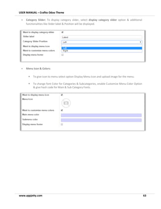 USER MANUAL – Crafito Odoo Theme
www.appjetty.com 63
• Category Slider: To display category slider, select display category slider option & additional
functionalities like Slider label & Position will be displayed.
• Menu Icon & Colors:
▪ To give icon to menu select option Display Menu Icon and upload image for the menu.
▪ To change font Color for Categories & Subcategories, enable Customize Menu Color Option
& give hash code for Main & Sub Category Fonts.
 