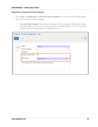USER MANUAL – Crafito Odoo Theme
www.appjetty.com 65
Mega Menu Categories & Sub Categories
• Go to Sales -> Configuration -> Web Site Product Categories. In this you will find Create Button.
Click on it to create a Product Category.
▪ To create Main Category: Give Name of category, Click on Include in Mega menu Option,
Give Main Menu as the menu in which you want to create category in. You can also give
sequence No. for deciding sequence in Mega menu list.
 