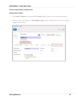 USER MANUAL – Crafito Odoo Theme
www.appjetty.com 67
Product Image Gallery Configurations
Creating New Product
• Go to Sales -> Products. In this you will find ‘Create’ Button. Click on it to create a New Product.
• There you will have options to Add Multiple Images. After clicking that you can set multiple
images for the product.
 