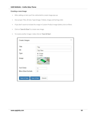 USER MANUAL – Crafito Odoo Theme
www.appjetty.com 69
Creating a new Image
• After adding an item you’ll be redirected to create image pop up.
• Give proper Title, Alt text, Type (Image / Video), Image and Sorting order.
• If you don’t want to include this image in Custom Product Image Gallery click on More
• Click on ‘Save & Close’ to create new image.
• To create another image / video click on ‘Save & New’.
 