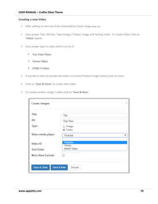USER MANUAL – Crafito Odoo Theme
www.appjetty.com 70
Creating a new Video
• After adding an item you’ll be redirected to create image pop up.
• Give proper Title, Alt text, Type (Image / Video), Image and Sorting order. To create Video click on
‘Video’ option.
• Give proper type to video which can be of
▪ You Tube Video
▪ Vimeo Video
▪ HTML 5 Video
• If you don’t want to include this video in Custom Product Image Gallery click on more
• Click on ‘Save & Close’ to create new Video.
• To create another image / video click on ‘Save & New’.
 