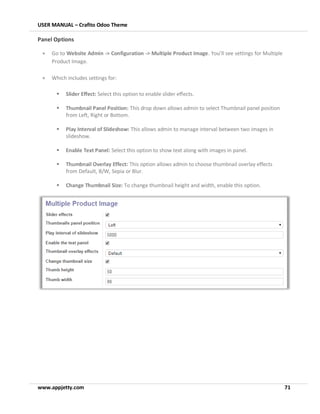 USER MANUAL – Crafito Odoo Theme
www.appjetty.com 71
Panel Options
• Go to Website Admin -> Configuration -> Multiple Product Image. You’ll see settings for Multiple
Product Image.
• Which includes settings for:
▪ Slider Effect: Select this option to enable slider effects.
▪ Thumbnail Panel Position: This drop down allows admin to select Thumbnail panel position
from Left, Right or Bottom.
▪ Play Interval of Slideshow: This allows admin to manage interval between two images in
slideshow.
▪ Enable Text Panel: Select this option to show text along with images in panel.
▪ Thumbnail Overlay Effect: This option allows admin to choose thumbnail overlay effects
from Default, B/W, Sepia or Blur.
▪ Change Thumbnail Size: To change thumbnail height and width, enable this option.
 