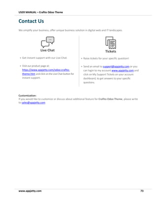 USER MANUAL – Crafito Odoo Theme
www.appjetty.com 73
Contact Us
We simplify your business, offer unique business solution in digital web and IT landscapes.
Customization:
If you would like to customize or discuss about additional feature for Crafito Odoo Theme, please write
to sales@appjetty.com
Live Chat
• Get instant support with our Live Chat.
• Visitour productpageat:
https://www.appjetty.com/odoo-crafito-
theme.htm andclick ontheLiveChatbutton for
instant support.
Tickets
• Raise tickets for your specific question!
• Send an email to support@appjetty.com or you
can login to my account www.appjetty.com and
click on My Support Tickets on your account
dashboard, to get answers to your specific
questions.
 