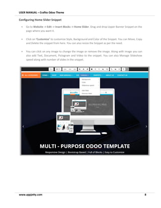 USER MANUAL – Crafito Odoo Theme
www.appjetty.com 8
Configuring Home Slider Snippet
• Go to Website -> Edit -> Insert Blocks -> Home Slider. Drag and drop Upper Banner Snippet on the
page where you want it.
• Click on ‘Customize’ to customize Style, Background and Color of the Snippet. You can Move, Copy
and Delete the snippet from here. You can also resize the Snippet as per the need.
• You can click on any image to change the image or remove the image. Along with image you can
also add Text, Document, Pictogram and Video to the snippet. You can also Manage Slideshow
speed along with number of slides in the snippet.
 