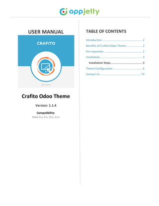 USER MANUAL
Crafito Odoo Theme
Version: 1.1.4
Compatibility:
Odoo 8.x, 9.x, 10.x, 11.x
TABLE OF CONTENTS
Introduction...................................................... 2
Benefits of Crafito Odoo Theme ..................... 2
Pre-requisites ................................................... 2
Installation........................................................ 3
Installation Steps.......................................... 3
Theme Configuration....................................... 6
Contact Us ......................................................73
 