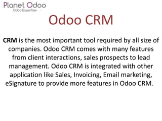 Odoo CRM
CRM is the most important tool required by all size of
companies. Odoo CRM comes with many features
from client interactions, sales prospects to lead
management. Odoo CRM is integrated with other
application like Sales, Invoicing, Email marketing,
eSignature to provide more features in Odoo CRM.
 
