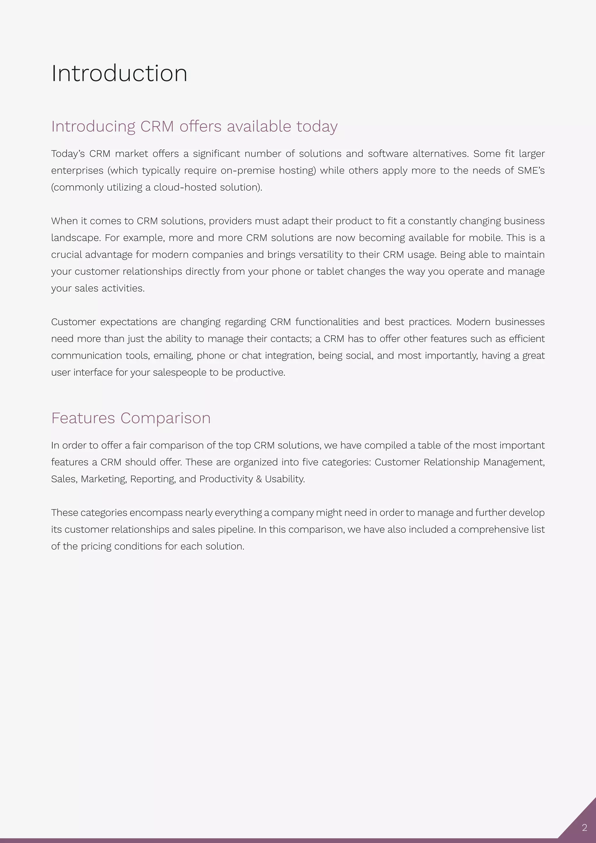 2
Introduction
Introducing CRM offers available today
Today’s CRM market offers a significant number of solutions and software alternatives. Some fit larger
enterprises (which typically require on-premise hosting) while others apply more to the needs of SME’s
(commonly utilizing a cloud-hosted solution).
When it comes to CRM solutions, providers must adapt their product to fit a constantly changing business
landscape. For example, more and more CRM solutions are now becoming available for mobile. This is a
crucial advantage for modern companies and brings versatility to their CRM usage. Being able to maintain
your customer relationships directly from your phone or tablet changes the way you operate and manage
your sales activities.
Customer expectations are changing regarding CRM functionalities and best practices. Modern businesses
need more than just the ability to manage their contacts; a CRM has to offer other features such as efficient
communication tools, emailing, phone or chat integration, being social, and most importantly, having a great
user interface for your salespeople to be productive.
Features Comparison
In order to offer a fair comparison of the top CRM solutions, we have compiled a table of the most important
features a CRM should offer. These are organized into five categories: Customer Relationship Management,
Sales, Marketing, Reporting, and Productivity & Usability.
These categories encompass nearly everything a company might need in order to manage and further develop
its customer relationships and sales pipeline. In this comparison, we have also included a comprehensive list
of the pricing conditions for each solution.
 