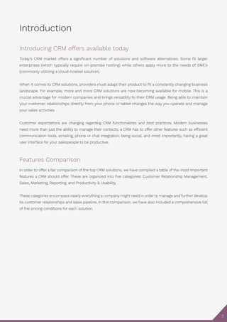 2
Introduction
Introducing CRM offers available today
Today’s CRM market offers a significant number of solutions and software alternatives. Some fit larger
enterprises (which typically require on-premise hosting) while others apply more to the needs of SME’s
(commonly utilizing a cloud-hosted solution).
When it comes to CRM solutions, providers must adapt their product to fit a constantly changing business
landscape. For example, more and more CRM solutions are now becoming available for mobile. This is a
crucial advantage for modern companies and brings versatility to their CRM usage. Being able to maintain
your customer relationships directly from your phone or tablet changes the way you operate and manage
your sales activities.
Customer expectations are changing regarding CRM functionalities and best practices. Modern businesses
need more than just the ability to manage their contacts; a CRM has to offer other features such as efficient
communication tools, emailing, phone or chat integration, being social, and most importantly, having a great
user interface for your salespeople to be productive.
Features Comparison
In order to offer a fair comparison of the top CRM solutions, we have compiled a table of the most important
features a CRM should offer. These are organized into five categories: Customer Relationship Management,
Sales, Marketing, Reporting, and Productivity & Usability.
These categories encompass nearly everything a company might need in order to manage and further develop
its customer relationships and sales pipeline. In this comparison, we have also included a comprehensive list
of the pricing conditions for each solution.
 