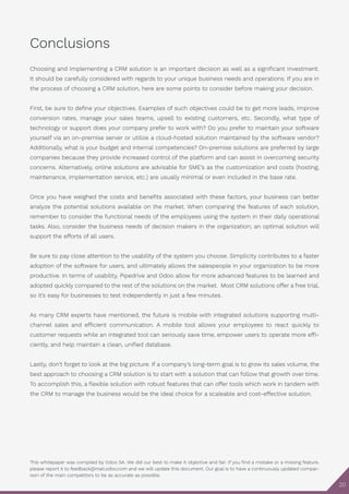 This whitepaper was compiled by Odoo SA. We did our best to make it objective and fair. If you find a mistake or a missing feature,
please report it to feedback@mail.odoo.com and we will update this document. Our goal is to have a continuously updated compar-
ison of the main competitors to be as accurate as possible.
20
Conclusions
Choosing and implementing a CRM solution is an important decision as well as a significant investment.
It should be carefully considered with regards to your unique business needs and operations. If you are in
the process of choosing a CRM solution, here are some points to consider before making your decision.
First, be sure to define your objectives. Examples of such objectives could be to get more leads, improve
conversion rates, manage your sales teams, upsell to existing customers, etc. Secondly, what type of
technology or support does your company prefer to work with? Do you prefer to maintain your software
yourself via an on-premise server or utilize a cloud-hosted solution maintained by the software vendor?
Additionally, what is your budget and internal competencies? On-premise solutions are preferred by large
companies because they provide increased control of the platform and can assist in overcoming security
concerns. Alternatively, online solutions are advisable for SME’s as the customization and costs (hosting,
maintenance, implementation service, etc.) are usually minimal or even included in the base rate.
Once you have weighed the costs and benefits associated with these factors, your business can better
analyze the potential solutions available on the market. When comparing the features of each solution,
remember to consider the functional needs of the employees using the system in their daily operational
tasks. Also, consider the business needs of decision makers in the organization; an optimal solution will
support the efforts of all users.
Be sure to pay close attention to the usability of the system you choose. Simplicity contributes to a faster
adoption of the software for users, and ultimately allows the salespeople in your organization to be more
productive. In terms of usability, Pipedrive and Odoo allow for more advanced features to be learned and
adopted quickly compared to the rest of the solutions on the market. Most CRM solutions offer a free trial,
so it’s easy for businesses to test independently in just a few minutes.
As many CRM experts have mentioned, the future is mobile with integrated solutions supporting multi-
channel sales and efficient communication. A mobile tool allows your employees to react quickly to
customer requests while an integrated tool can seriously save time, empower users to operate more effi-
ciently, and help maintain a clean, unified database.
Lastly, don’t forget to look at the big picture. If a company’s long-term goal is to grow its sales volume, the
best approach to choosing a CRM solution is to start with a solution that can follow that growth over time.
To accomplish this, a flexible solution with robust features that can offer tools which work in tandem with
the CRM to manage the business would be the ideal choice for a scaleable and cost-effective solution.
 
