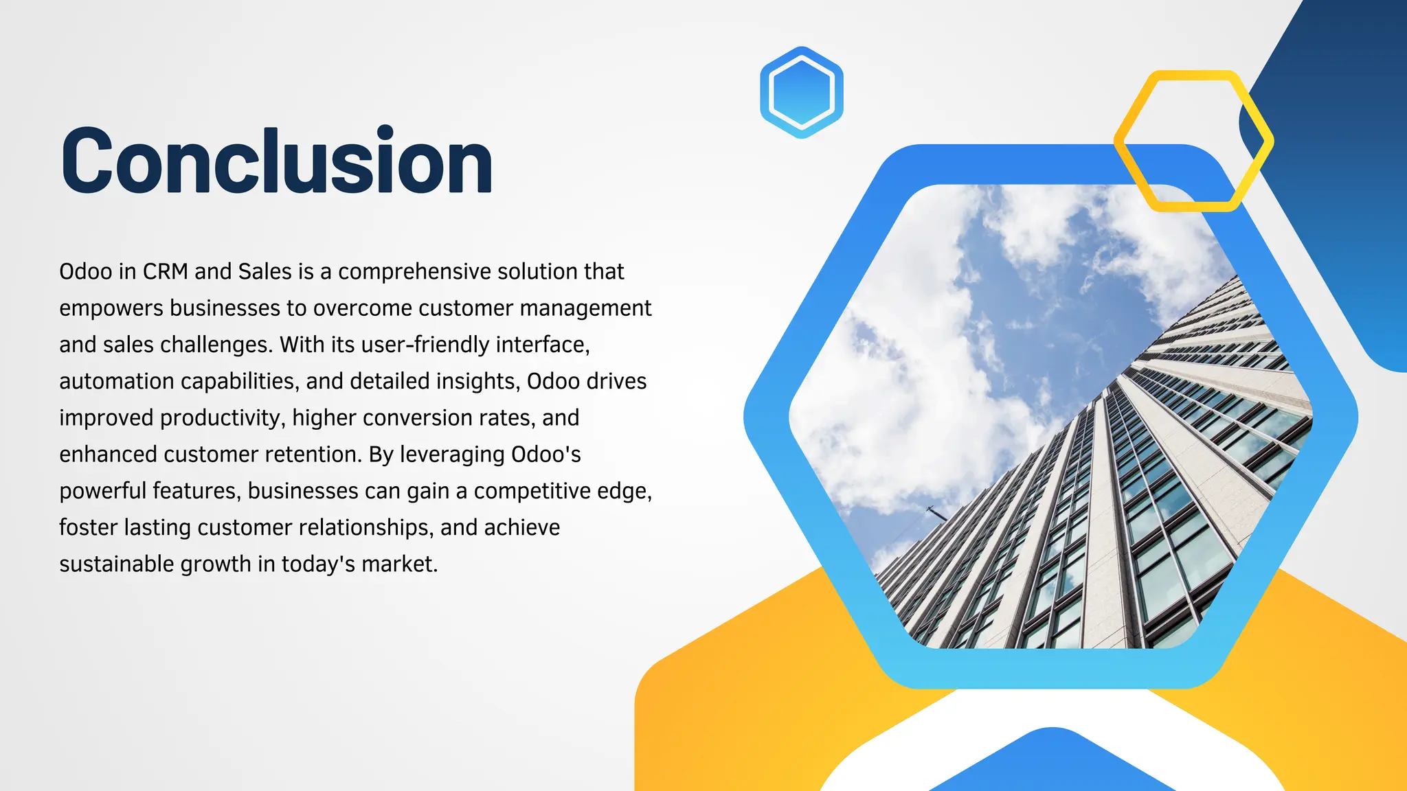 Conclusion
Odoo in CRM and Sales is a comprehensive solution that
empowers businesses to overcome customer management
and sales challenges. With its user-friendly interface,
automation capabilities, and detailed insights, Odoo drives
improved productivity, higher conversion rates, and
enhanced customer retention. By leveraging Odoo's
powerful features, businesses can gain a competitive edge,
foster lasting customer relationships, and achieve
sustainable growth in today's market.
 