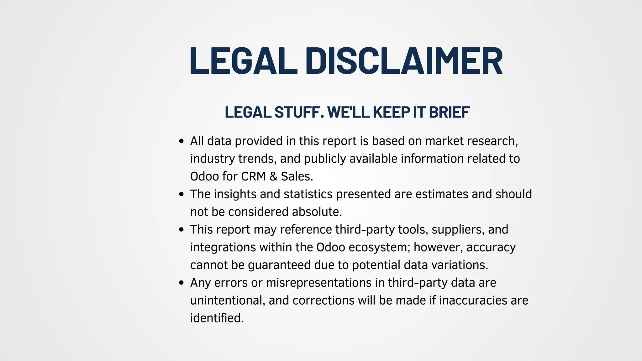 LEGALDISCLAIMER
All data provided in this report is based on market research,
industry trends, and publicly available information related to
Odoo for CRM & Sales.
The insights and statistics presented are estimates and should
not be considered absolute.
This report may reference third-party tools, suppliers, and
integrations within the Odoo ecosystem; however, accuracy
cannot be guaranteed due to potential data variations.
Any errors or misrepresentations in third-party data are
unintentional, and corrections will be made if inaccuracies are
identified.
LEGALSTUFF.WE'LLKEEPITBRIEF
 