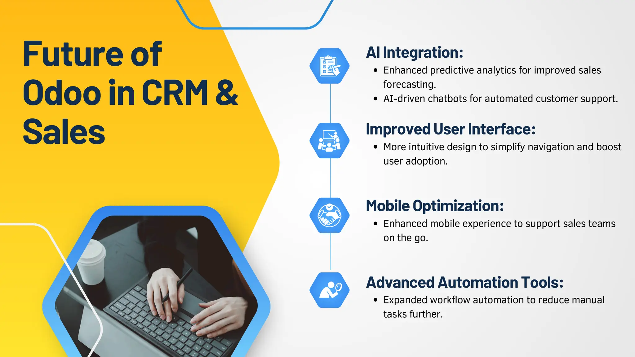 Futureof
OdooinCRM&
Sales
Enhanced predictive analytics for improved sales
forecasting.
AI-driven chatbots for automated customer support.
AIIntegration:
More intuitive design to simplify navigation and boost
user adoption.
ImprovedUserInterface:
Enhanced mobile experience to support sales teams
on the go.
MobileOptimization:
Expanded workflow automation to reduce manual
tasks further.
AdvancedAutomationTools:
 