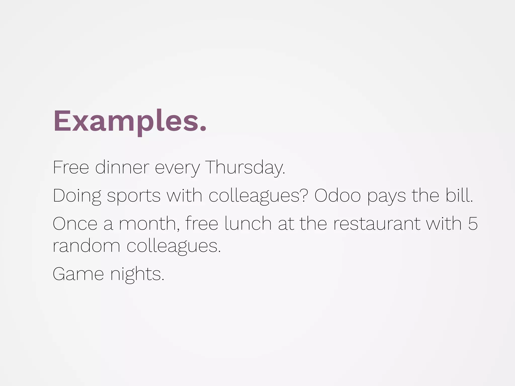 Examples.
Free dinner every Thursday.
Doing sports with colleagues? Odoo pays the bill.
Once a month, free lunch at the restaurant with 5
random colleagues.
Game nights.
 