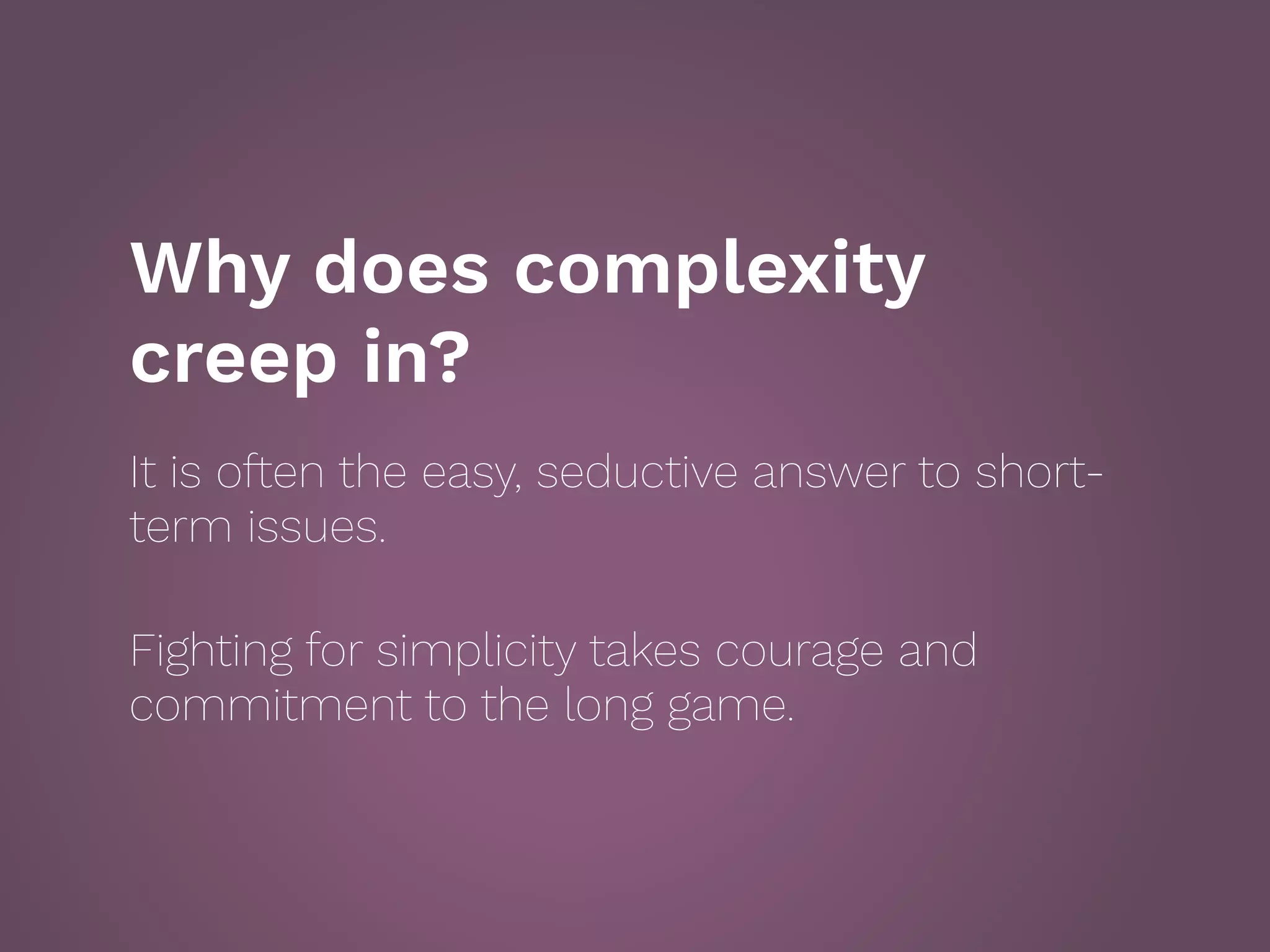 Why does complexity
creep in?
It is often the easy, seductive answer to short-
term issues.
 
Fighting for simplicity takes courage and
commitment to the long game.
 