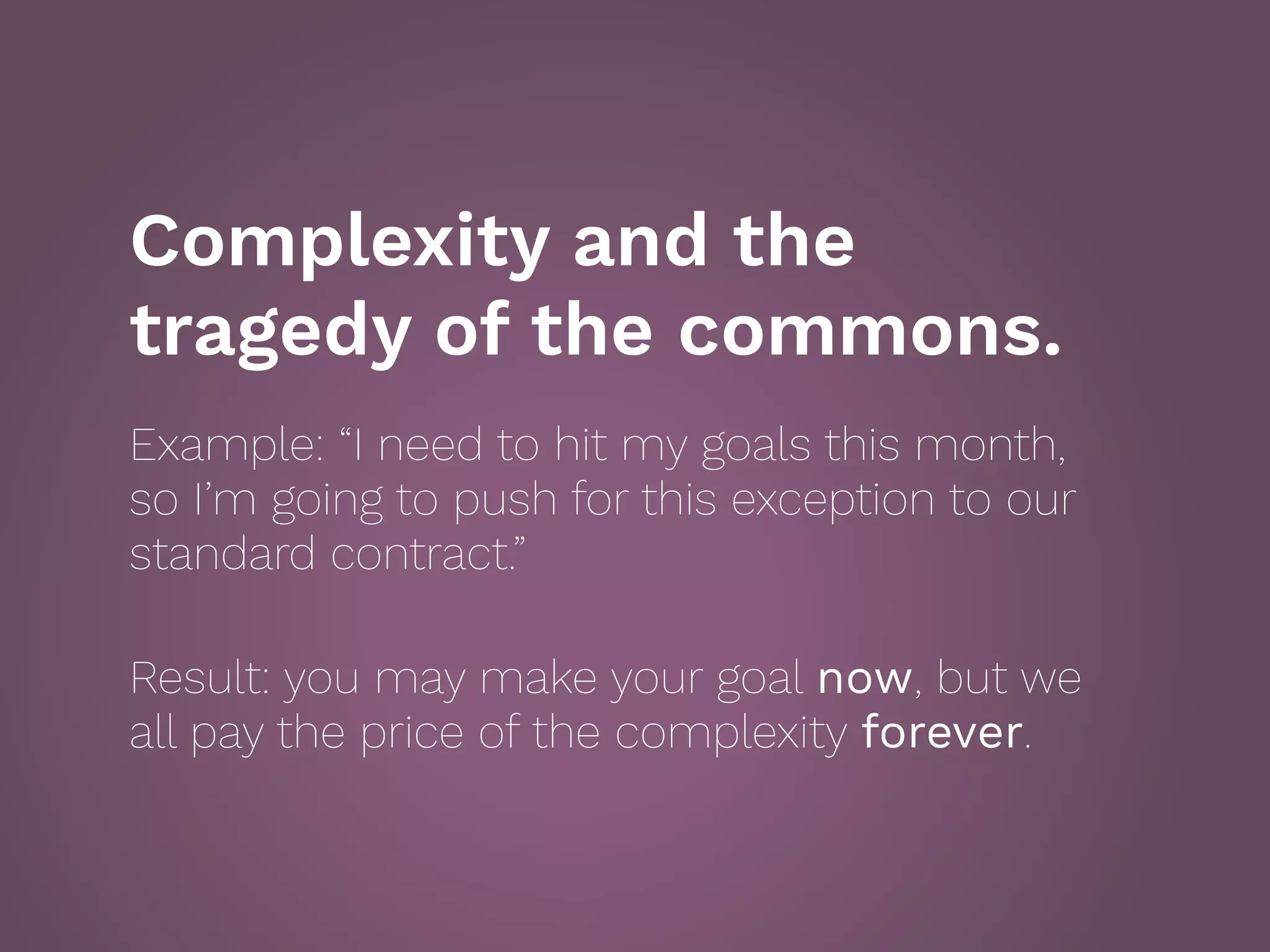 Complexity and the
tragedy of the commons.
Example: “I need to hit my goals this month,
so I’m going to push for this exception to our
standard contract.”
 
Result: you may make your goal now, but we
all pay the price of the complexity forever.
 