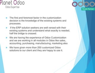  The first and foremost factor in the customization
decision is the knowledge of the existing systems and
processes.
 If the ERP solution seekers are well versed with their
existing systems and understand what exactly is needed,
half the bridge is crossed.
 We are having the experience of Odoo Customization
and we are working in all modules in Odoo like sales,
accounting, purchasing, manufacturing, marketing also
 We have given more than 200 customized Odoo
solutions to our client and they are happy to use it.
 