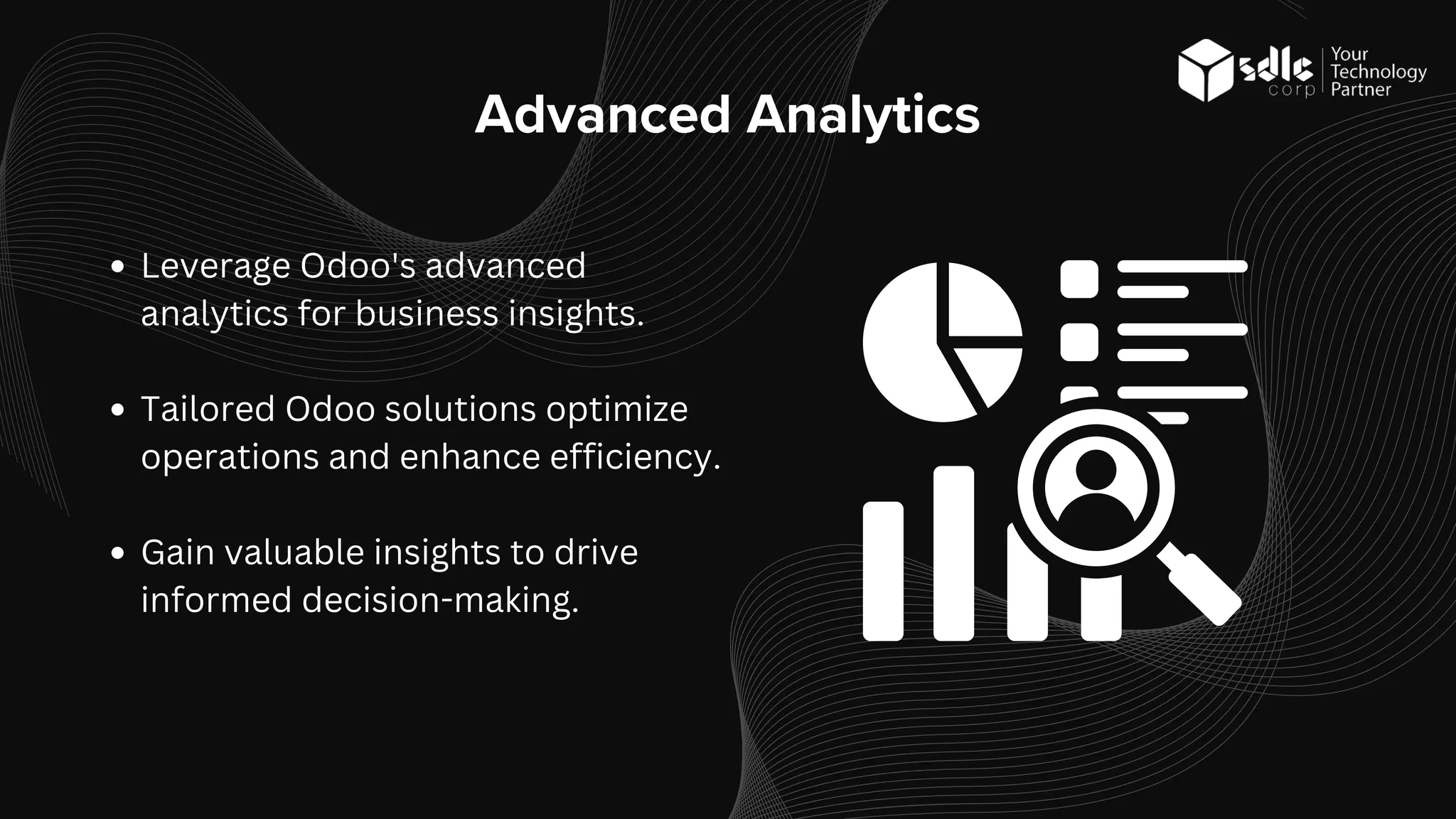 Advanced Analytics
Leverage Odoo's advanced
analytics for business insights.
Tailored Odoo solutions optimize
operations and enhance efficiency.
Gain valuable insights to drive
informed decision-making.
 