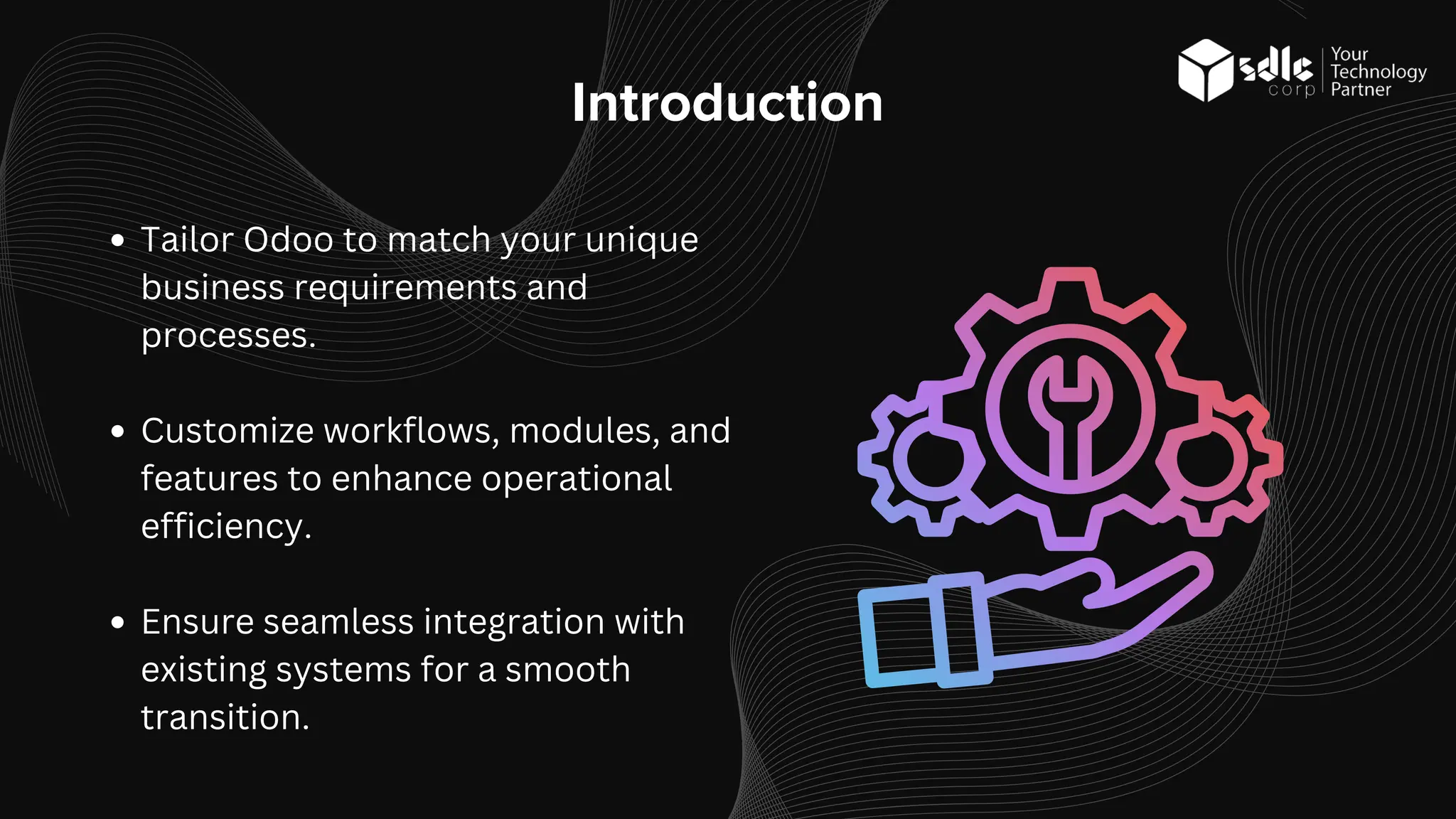 Introduction
Tailor Odoo to match your unique
business requirements and
processes.
Customize workflows, modules, and
features to enhance operational
efficiency.
Ensure seamless integration with
existing systems for a smooth
transition.
 