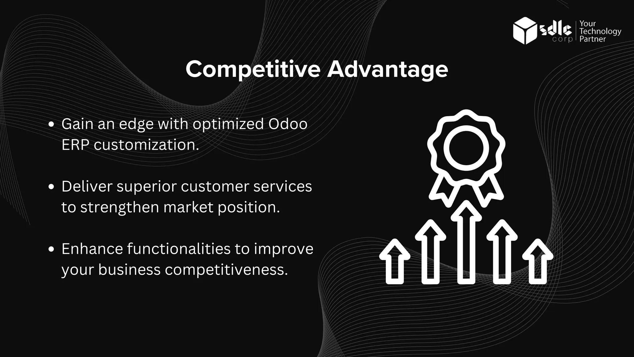 Competitive Advantage
Gain an edge with optimized Odoo
ERP customization.
Deliver superior customer services
to strengthen market position.
Enhance functionalities to improve
your business competitiveness.
 