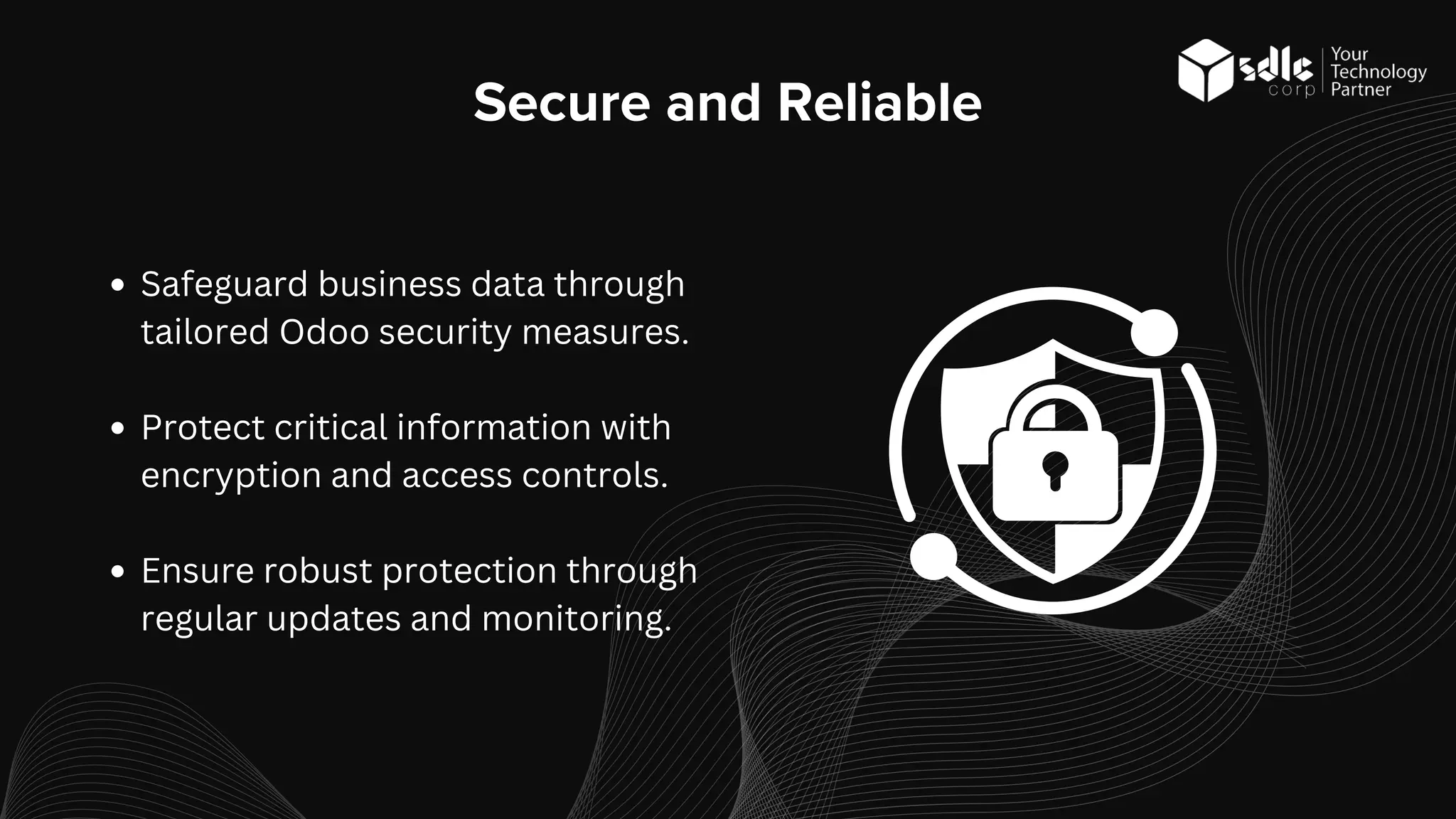 Secure and Reliable
Safeguard business data through
tailored Odoo security measures.
Protect critical information with
encryption and access controls.
Ensure robust protection through
regular updates and monitoring.
 