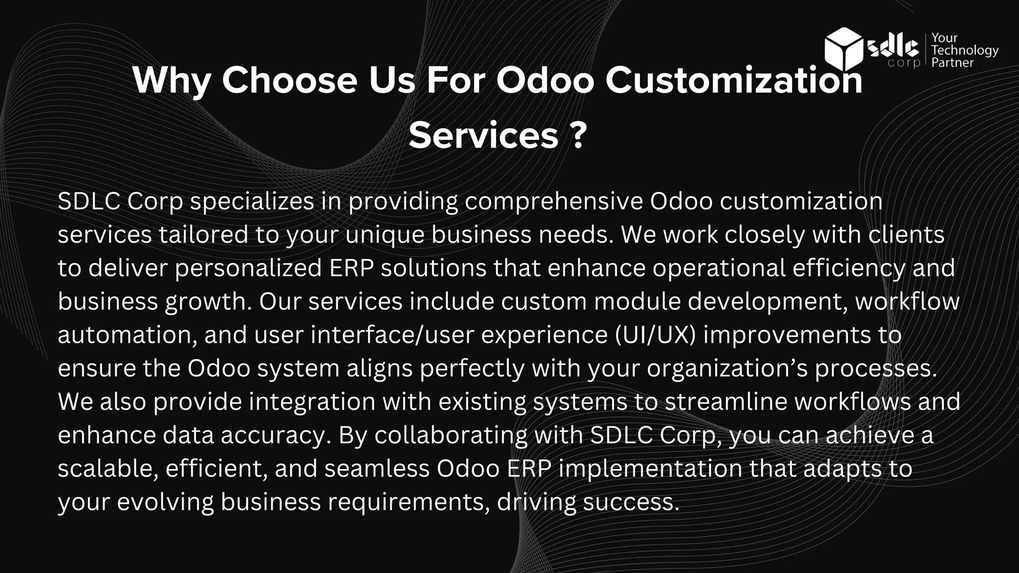 SDLC Corp specializes in providing comprehensive Odoo customization
services tailored to your unique business needs. We work closely with clients
to deliver personalized ERP solutions that enhance operational efficiency and
business growth. Our services include custom module development, workflow
automation, and user interface/user experience (UI/UX) improvements to
ensure the Odoo system aligns perfectly with your organization’s processes.
We also provide integration with existing systems to streamline workflows and
enhance data accuracy. By collaborating with SDLC Corp, you can achieve a
scalable, efficient, and seamless Odoo ERP implementation that adapts to
your evolving business requirements, driving success.
Why Choose Us For Odoo Customization
Services ?
 